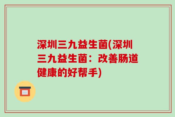 深圳三九益生菌(深圳三九益生菌：改善肠道健康的好帮手)