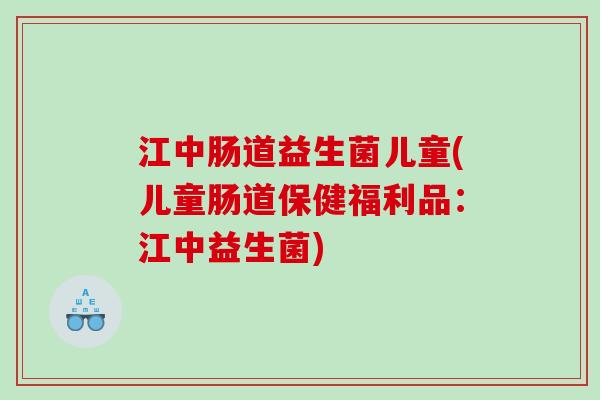 江中肠道益生菌儿童(儿童肠道保健福利品：江中益生菌)