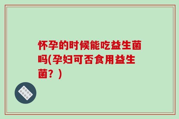 怀孕的时候能吃益生菌吗(孕妇可否食用益生菌？)