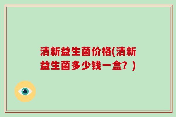 清新益生菌价格(清新益生菌多少钱一盒?) 清新益生菌价格(清新益生菌多少钱一盒?)
