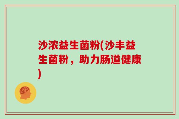 沙浓益生菌粉(沙丰益生菌粉,助力肠道健康) 沙浓益生菌粉(沙丰益生菌粉,助力肠道健康)