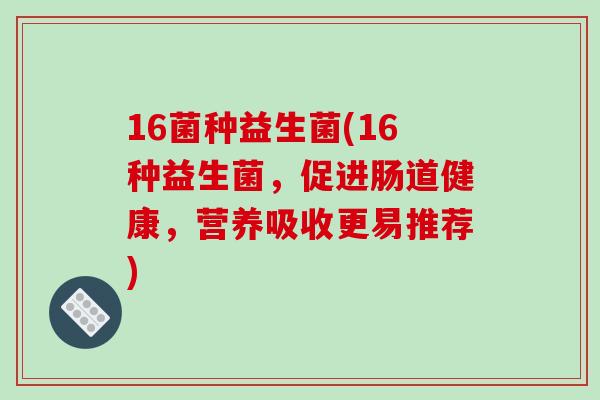 16菌种益生菌(16种益生菌,促进肠道健康,营养吸收更易推荐) 16菌种益生菌(16种益生菌,促进肠道健康,营养吸收更易推荐)