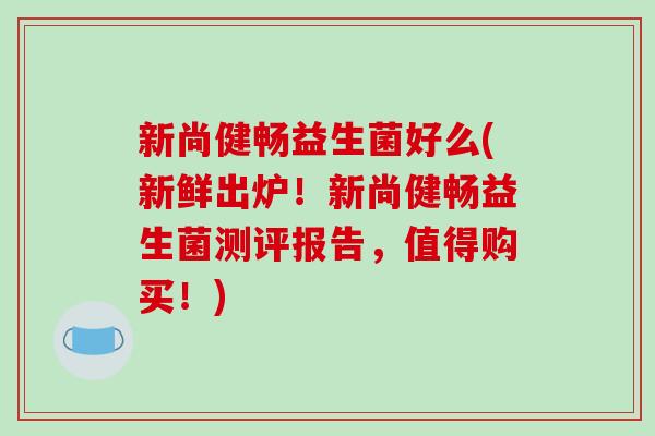 新尚健畅益生菌好么(新鲜出炉！新尚健畅益生菌测评报告，值得购买！)