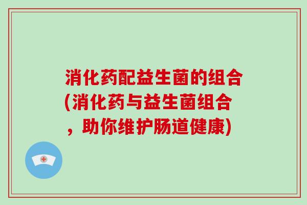 消化药配益生菌的组合(消化药与益生菌组合,助你维护肠道健康) 消化药配益生菌的组合(消化药与益生菌组合,助你维护肠道健康)