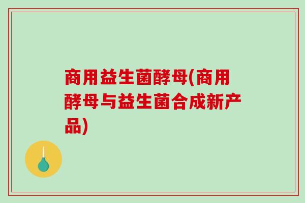 商用益生菌酵母(商用酵母与益生菌合成新产品)