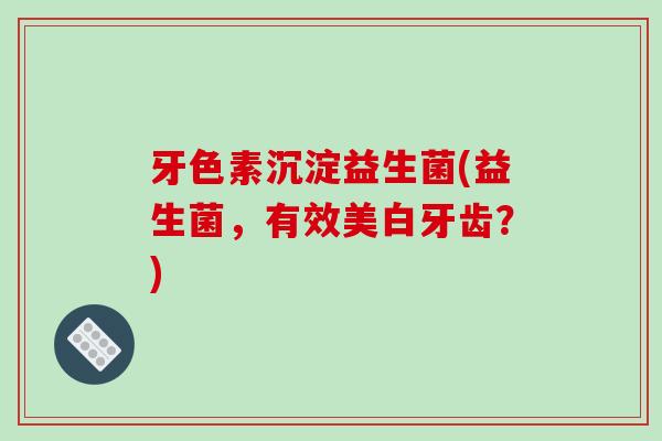 牙色素沉淀益生菌(益生菌，有效美白牙齿？)