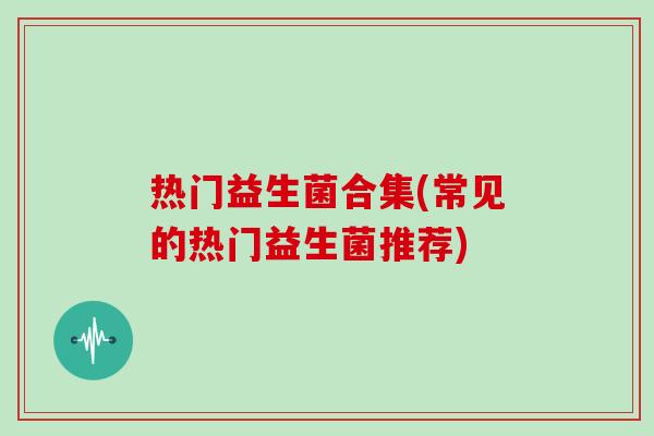热门益生菌合集(常见的热门益生菌推荐)