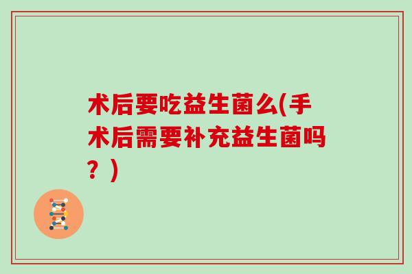 术后要吃益生菌么(手术后需要补充益生菌吗？)