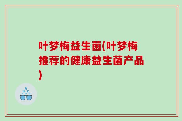 叶梦梅益生菌(叶梦梅推荐的健康益生菌产品) 叶梦梅益生菌(叶梦梅推荐的健康益生菌产品)