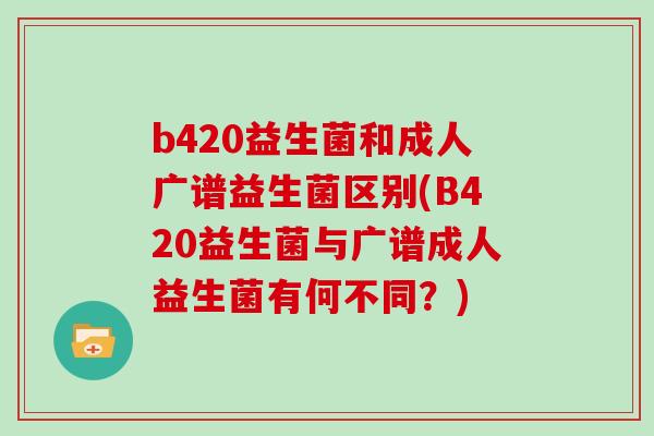 b420益生菌和成人广谱益生菌区别(B420益生菌与广谱成人益生菌有何不同？)