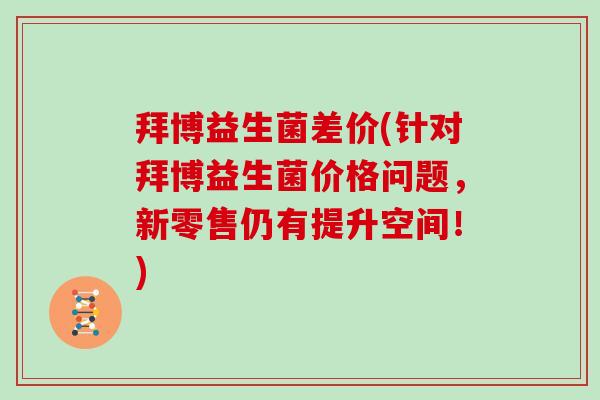 拜博益生菌差价(针对拜博益生菌价格问题，新零售仍有提升空间！)