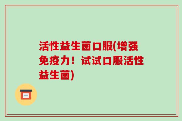 活性益生菌口服(增强免疫力！试试口服活性益生菌)
