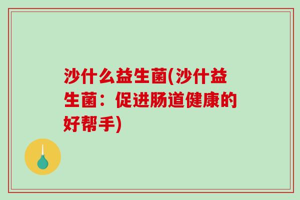 沙什么益生菌(沙什益生菌：促进肠道健康的好帮手)