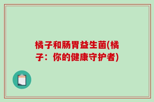 橘子和肠胃益生菌(橘子:你的健康守护者) 橘子和肠胃益生菌(橘子:你的健康守护者)