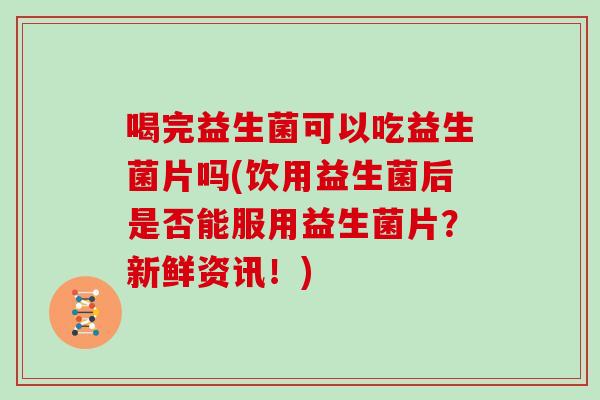 喝完益生菌可以吃益生菌片吗(饮用益生菌后是否能服用益生菌片？新鲜资讯！)
