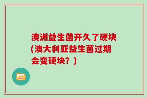 澳洲益生菌开久了硬块(澳大利亚益生菌过期会变硬块？)