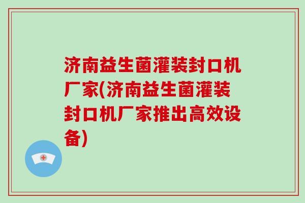 济南益生菌灌装封口机厂家(济南益生菌灌装封口机厂家推出高效设备)