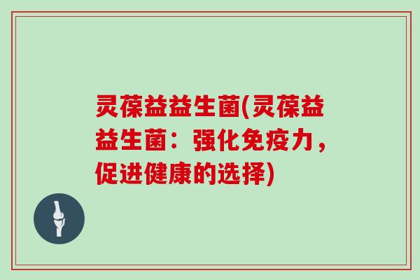 灵葆益益生菌(灵葆益益生菌:强化力,促进健康的选择) 灵葆益益生菌(灵葆益益生菌:强化力,促进健康的选择)