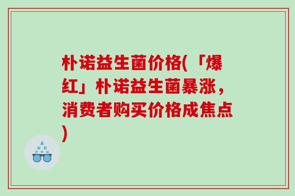 朴诺益生菌价格(「爆红」朴诺益生菌暴涨，消费者购买价格成焦点)