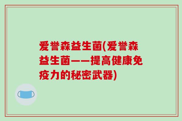 爱誉森益生菌(爱誉森益生菌——提高健康力的秘密武器) 爱誉森益生菌(爱誉森益生菌——提高健康力的秘密武器)
