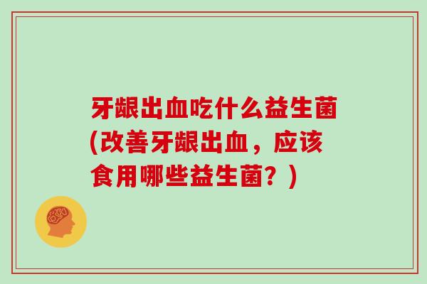 牙龈出血吃什么益生菌(改善牙龈出血，应该食用哪些益生菌？)