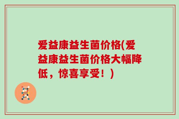 爱益康益生菌价格(爱益康益生菌价格大幅降低,惊喜享受!) 爱益康益生菌价格(爱益康益生菌价格大幅降低,惊喜享受!)