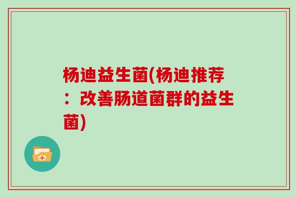 杨迪益生菌(杨迪推荐：改善肠道菌群的益生菌)