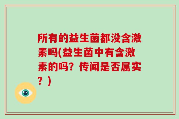 所有的益生菌都没含激素吗(益生菌中有含激素的吗？传闻是否属实？)