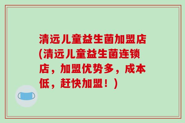 清远儿童益生菌加盟店(清远儿童益生菌连锁店，加盟优势多，成本低，赶快加盟！)