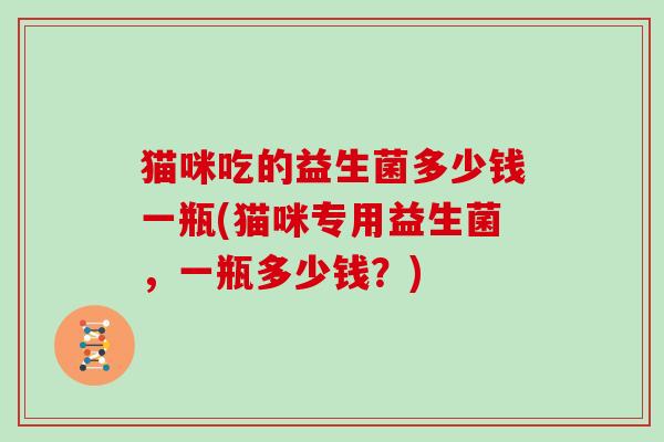 猫咪吃的益生菌多少钱一瓶(猫咪专用益生菌,一瓶多少钱?) 猫咪吃的益生菌多少钱一瓶(猫咪专用益生菌,一瓶多少钱?)
