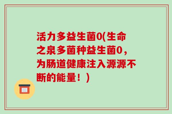 活力多益生菌0(生命之泉多菌种益生菌0,为肠道健康注入源源不断的能量!) 活力多益生菌0(生命之泉多菌种益生菌0,为肠道健康注入源源不断的能量!)