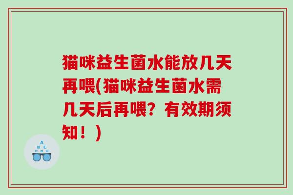 猫咪益生菌水能放几天再喂(猫咪益生菌水需几天后再喂？有效期须知！)