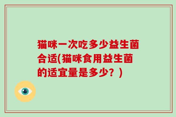 猫咪一次吃多少益生菌合适(猫咪食用益生菌的适宜量是多少?) 猫咪一次吃多少益生菌合适(猫咪食用益生菌的适宜量是多少?)