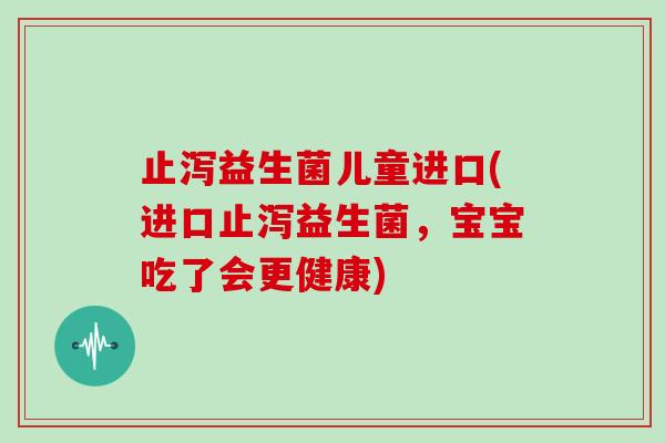 止泻益生菌儿童进口(进口止泻益生菌，宝宝吃了会更健康)