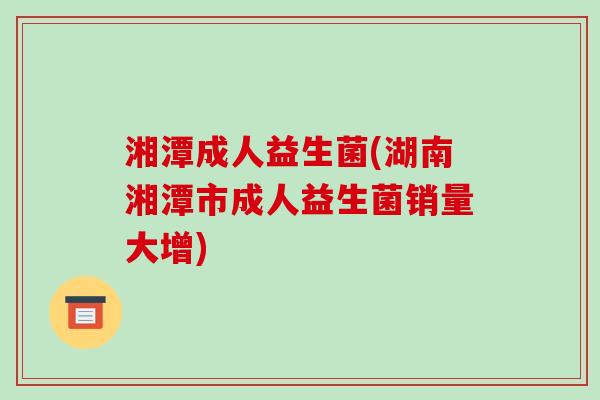 湘潭成人益生菌(湖南湘潭市成人益生菌销量大增)