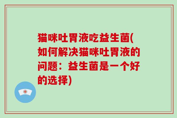 猫咪吐胃液吃益生菌(如何解决猫咪吐胃液的问题：益生菌是一个好的选择)