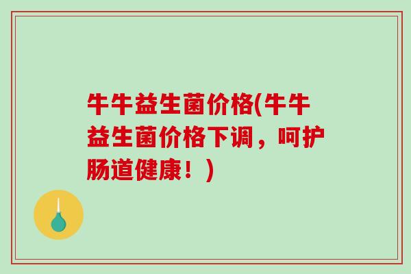 牛牛益生菌价格(牛牛益生菌价格下调，呵护肠道健康！)