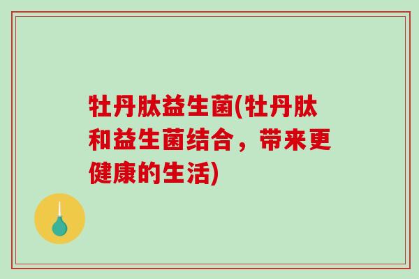 牡丹肽益生菌(牡丹肽和益生菌结合,带来更健康的生活) 牡丹肽益生菌(牡丹肽和益生菌结合,带来更健康的生活)