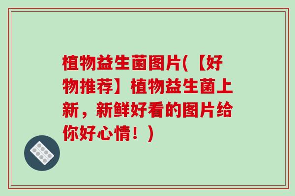 植物益生菌图片(【好物推荐】植物益生菌上新，新鲜好看的图片给你好心情！)