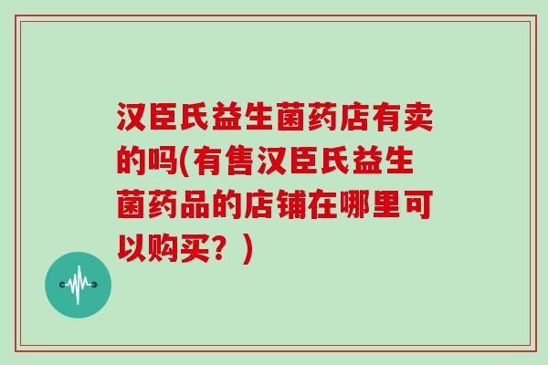 汉臣氏益生菌药店有卖的吗(有售汉臣氏益生菌药品的店铺在哪里可以购买？)