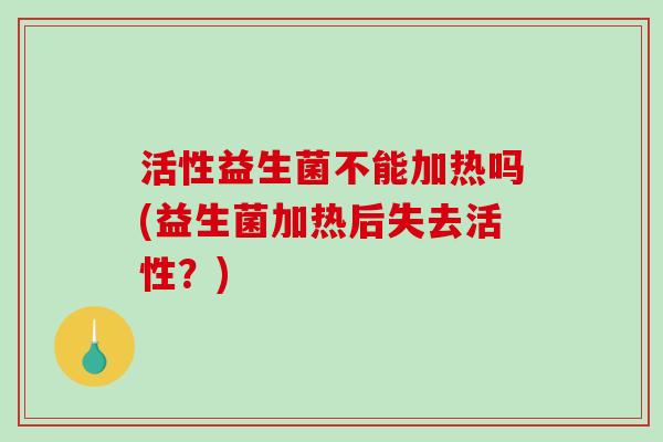 活性益生菌不能加热吗(益生菌加热后失去活性？)