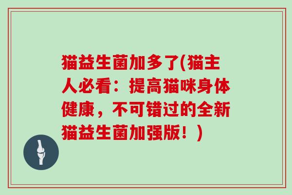 猫益生菌加多了(猫主人必看:提高猫咪身体健康,不可错过的全新猫益生菌加强版!) 猫益生菌加多了(猫主人必看:提高猫咪身体健康,不可错过的全新猫益生菌加强版!)
