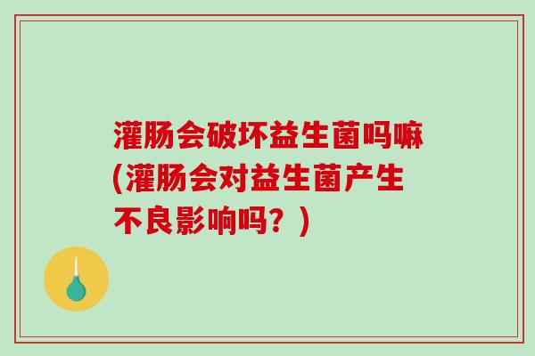 灌肠会破坏益生菌吗嘛(灌肠会对益生菌产生不良影响吗?) 灌肠会破坏益生菌吗嘛(灌肠会对益生菌产生不良影响吗?)