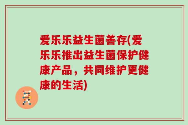 爱乐乐益生菌善存(爱乐乐推出益生菌保护健康产品,共同维护更健康的生活) 爱乐乐益生菌善存(爱乐乐推出益生菌保护健康产品,共同维护更健康的生活)