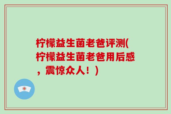 柠檬益生菌老爸评测(柠檬益生菌老爸用后感,震惊众人!) 柠檬益生菌老爸评测(柠檬益生菌老爸用后感,震惊众人!)