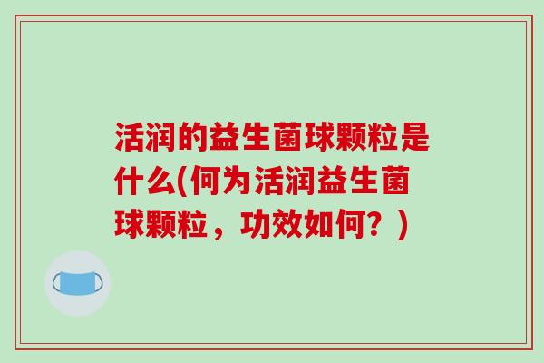 活润的益生菌球颗粒是什么(何为活润益生菌球颗粒，功效如何？)