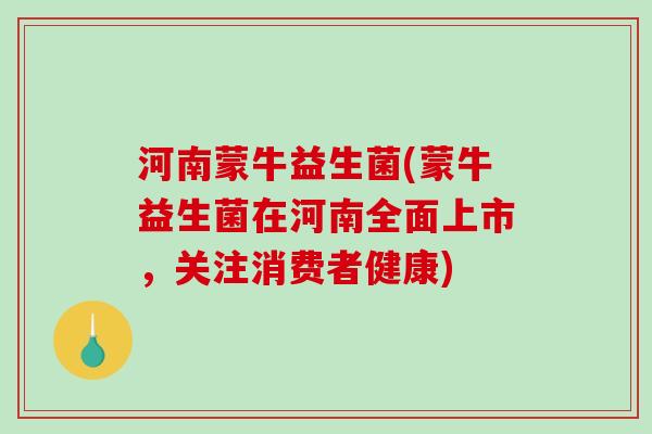 河南蒙牛益生菌(蒙牛益生菌在河南全面上市，关注消费者健康)