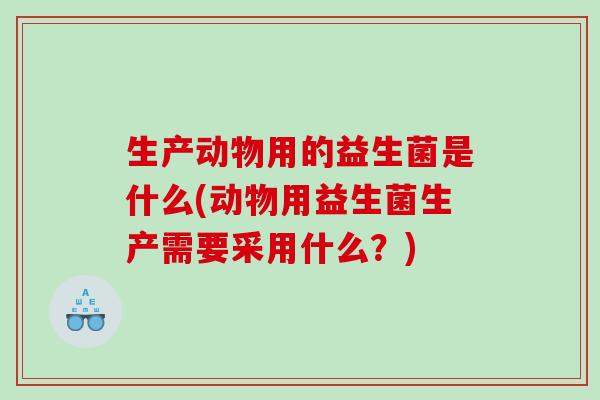 生产动物用的益生菌是什么(动物用益生菌生产需要采用什么？)