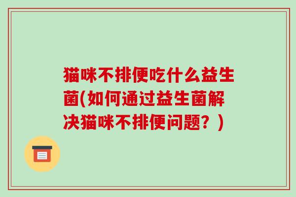 猫咪不排便吃什么益生菌(如何通过益生菌解决猫咪不排便问题？)