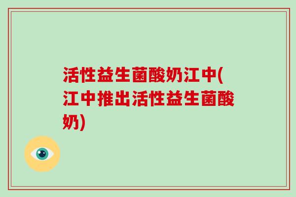 活性益生菌酸奶江中(江中推出活性益生菌酸奶)